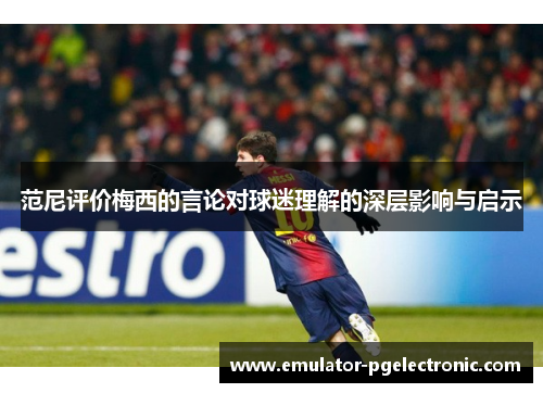 范尼评价梅西的言论对球迷理解的深层影响与启示 范尼评价梅西的言论对球迷理解的深层影响与启示