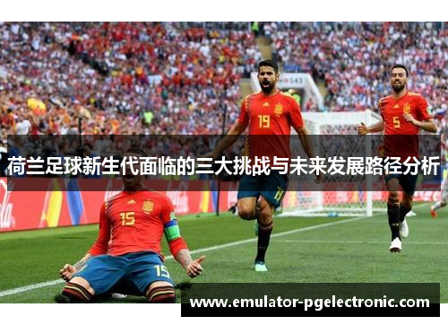 荷兰足球新生代面临的三大挑战与未来发展路径分析