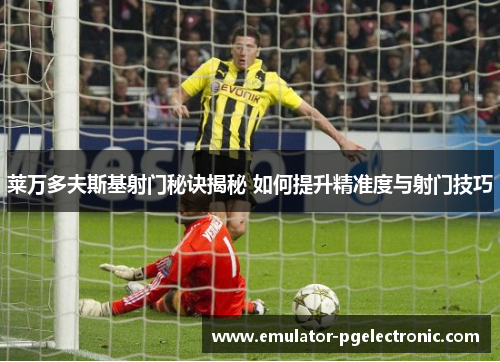 莱万多夫斯基射门秘诀揭秘 如何提升精准度与射门技巧