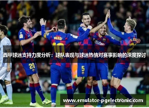 西甲球迷支持力度分析:球队表现与球迷热情对赛事影响的深度探讨 西甲球迷支持力度分析:球队表现与球迷热情对赛事影响的深度探讨