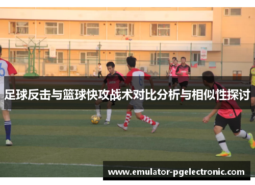 足球反击与篮球快攻战术对比分析与相似性探讨