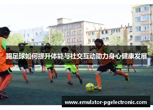 踢足球如何提升体能与社交互动助力身心健康发展 踢足球如何提升体能与社交互动助力身心健康发展