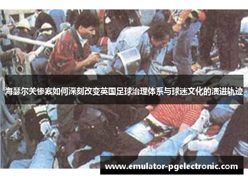 海瑟尔关惨案如何深刻改变英国足球治理体系与球迷文化的演进轨迹