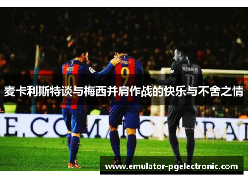 麦卡利斯特谈与梅西并肩作战的快乐与不舍之情