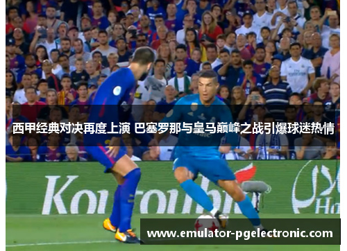 西甲经典对决再度上演 巴塞罗那与皇马巅峰之战引爆球迷热情