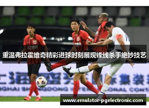 重温弗拉霍维奇精彩进球时刻展现锋线杀手绝妙技艺