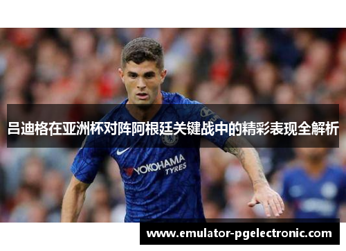 吕迪格在亚洲杯对阵阿根廷关键战中的精彩表现全解析 吕迪格在亚洲杯对阵阿根廷关键战中的精彩表现全解析