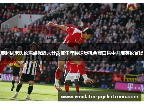 英超周末舆论焦点保级六分战催生年轻球员机会窗口集中开启英伦赛场