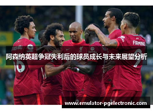 阿森纳英超争冠失利后的球员成长与未来展望分析