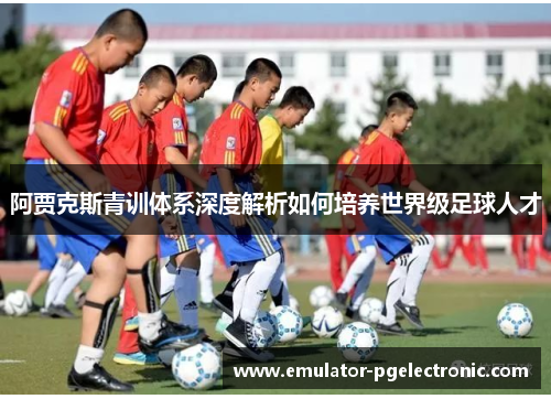阿贾克斯青训体系深度解析如何培养世界级足球人才