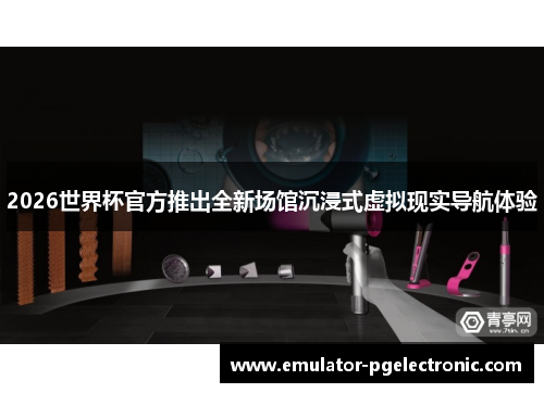 2026世界杯官方推出全新场馆沉浸式虚拟现实导航体验 2026世界杯官方推出全新场馆沉浸式虚拟现实导航体验