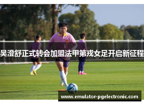 吴澄舒正式转会加盟法甲第戎女足开启新征程 吴澄舒正式转会加盟法甲第戎女足开启新征程