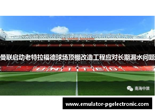曼联启动老特拉福德球场顶棚改造工程应对长期漏水问题