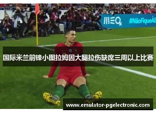 国际米兰前锋小图拉姆因大腿拉伤缺席三周以上比赛 国际米兰前锋小图拉姆因大腿拉伤缺席三周以上比赛