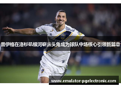 普伊格在洛杉矶银河崭露头角成为球队中场核心引领新篇章