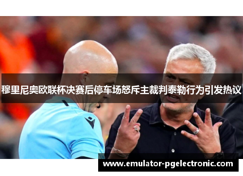 穆里尼奥欧联杯决赛后停车场怒斥主裁判泰勒行为引发热议 穆里尼奥欧联杯决赛后停车场怒斥主裁判泰勒行为引发热议