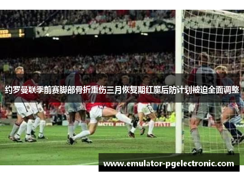 约罗曼联季前赛脚部骨折重伤三月恢复期红魔后防计划被迫全面调整 约罗曼联季前赛脚部骨折重伤三月恢复期红魔后防计划被迫全面调整