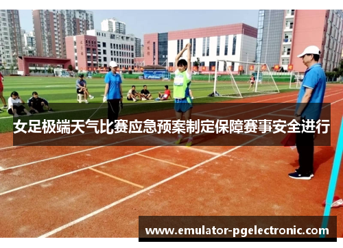 女足极端天气比赛应急预案制定保障赛事安全进行 女足极端天气比赛应急预案制定保障赛事安全进行
